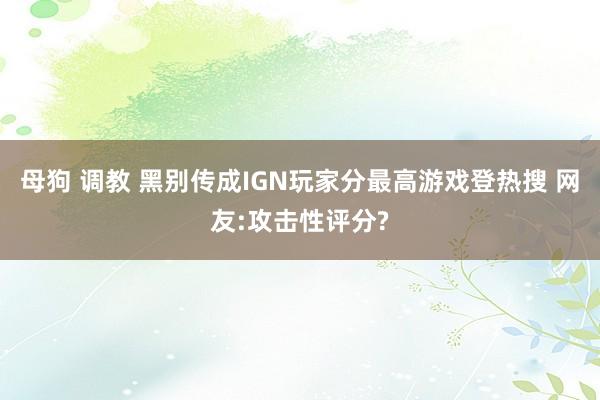 母狗 调教 黑别传成IGN玩家分最高游戏登热搜 网友:攻击性评分?