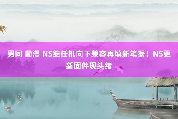 男同 動漫 NS继任机向下兼容再填新笔据！NS更新固件现头绪