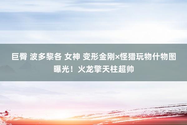 巨臀 波多黎各 女神 变形金刚×怪猎玩物什物图曝光!火龙擎天柱超帅