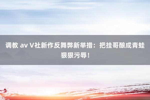 调教 av V社新作反舞弊新举措：把挂哥酿成青蛙狠狠污辱！