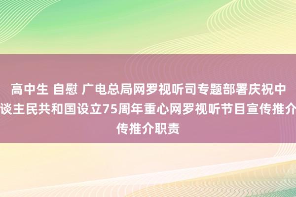 高中生 自慰 广电总局网罗视听司专题部署庆祝中华东谈主民共和国设立75周年重心网罗视听节目宣传推介职责