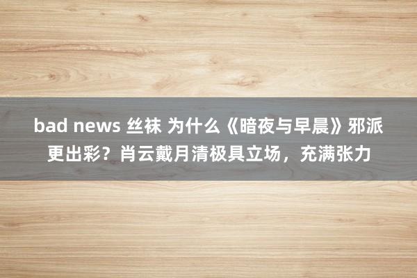 bad news 丝袜 为什么《暗夜与早晨》邪派更出彩？肖云戴月清极具立场，充满张力