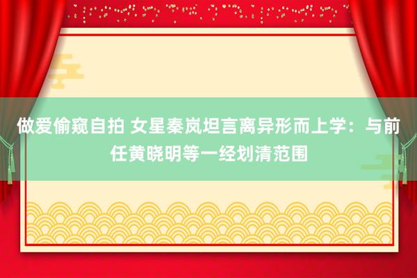 做爱偷窥自拍 女星秦岚坦言离异形而上学：与前任黄晓明等一经划清范围