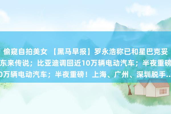 偷窥自拍美女 【黑马早报】罗永浩称已和星巴克妥协；永辉超市回话背刺胖东来传说；比亚迪调回近10万辆电动汽车；半夜重磅！上海、广州、深圳脱手...