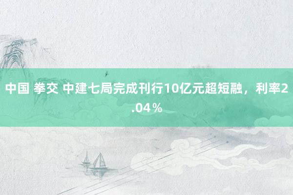 中国 拳交 中建七局完成刊行10亿元超短融，利率2.04％