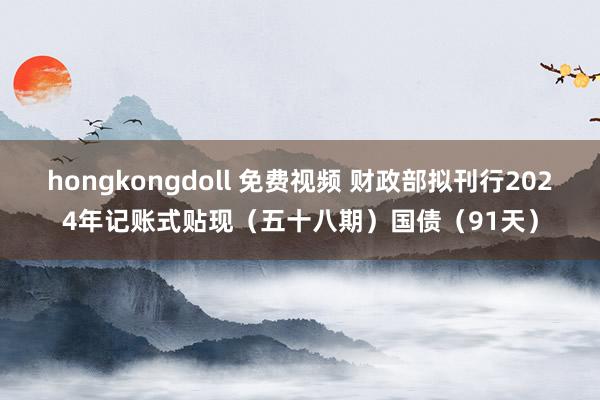 hongkongdoll 免费视频 财政部拟刊行2024年记账式贴现（五十八期）国债（91天）