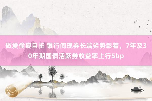 做爱偷窥自拍 银行间现券长端劣势彰着，7年及30年期国债活跃券收益率上行5bp