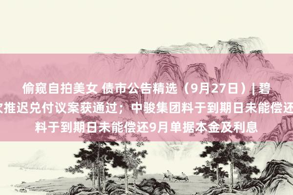 偷窥自拍美女 债市公告精选（9月27日）| 碧桂园九只境内债再次推迟兑付议案获通过；中骏集团料于到期日未能偿还9月单据本金及利息
