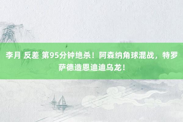 李月 反差 第95分钟绝杀！阿森纳角球混战，特罗萨德造恩迪迪乌龙！