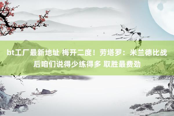 bt工厂最新地址 梅开二度！劳塔罗：米兰德比战后咱们说得少练得多 取胜最费劲