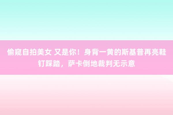偷窥自拍美女 又是你！身背一黄的斯基普再亮鞋钉踩踏，萨卡倒地裁判无示意
