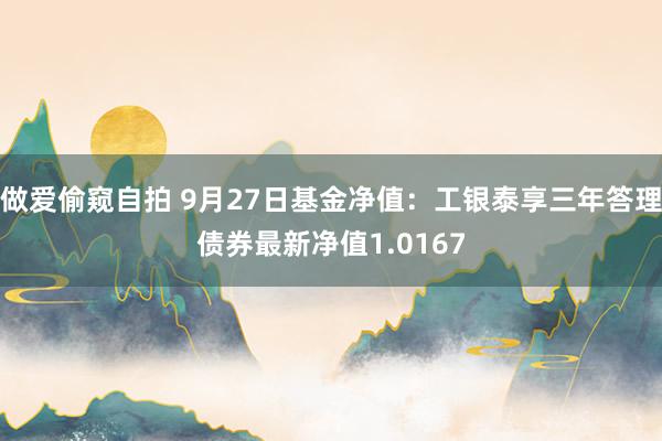 做爱偷窥自拍 9月27日基金净值：工银泰享三年答理债券最新净值1.0167