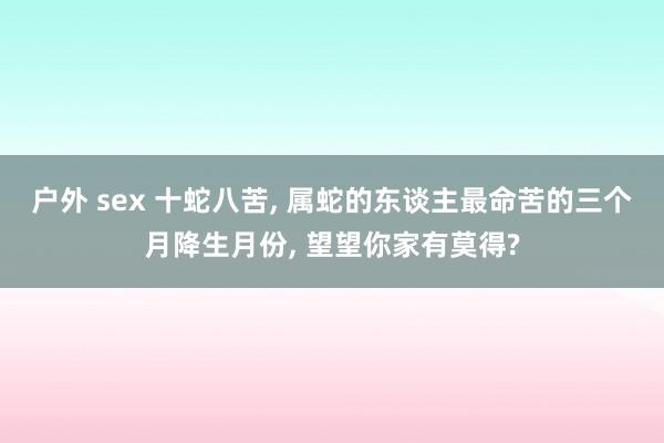 户外 sex 十蛇八苦， 属蛇的东谈主最命苦的三个月降生月份， 望望你家有莫得?