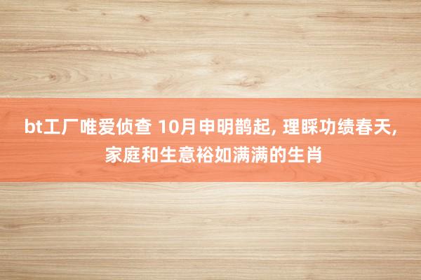 bt工厂唯爱侦查 10月申明鹊起， 理睬功绩春天， 家庭和生意裕如满满的生肖