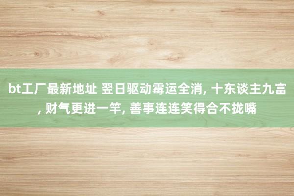 bt工厂最新地址 翌日驱动霉运全消， 十东谈主九富， 财气更进一竿， 善事连连笑得合不拢嘴