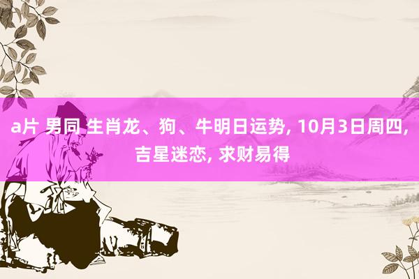 a片 男同 生肖龙、狗、牛明日运势， 10月3日周四， 吉星迷恋， 求财易得