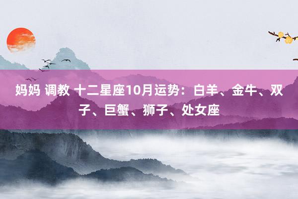 妈妈 调教 十二星座10月运势：白羊、金牛、双子、巨蟹、狮子、处女座