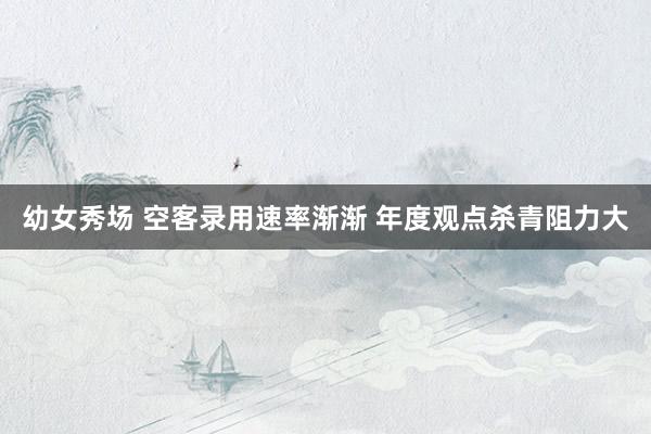 幼女秀场 空客录用速率渐渐 年度观点杀青阻力大
