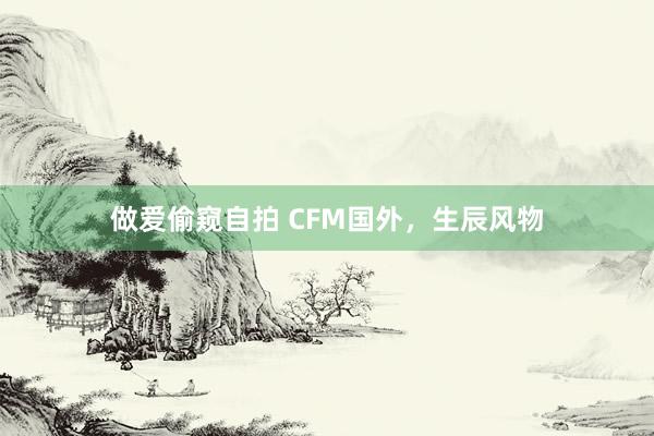 做爱偷窥自拍 CFM国外，生辰风物