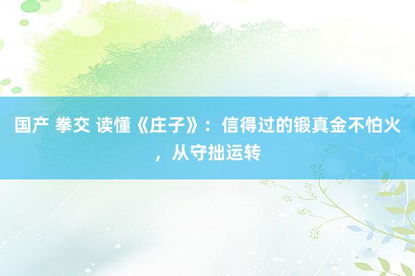 国产 拳交 读懂《庄子》：信得过的锻真金不怕火，从守拙运转