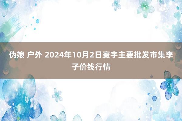 伪娘 户外 2024年10月2日寰宇主要批发市集李子价钱行情