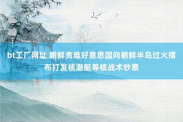 bt工厂网址 朝鲜责难好意思国向朝鲜半岛过火摆布打发核潜艇等核战术钞票