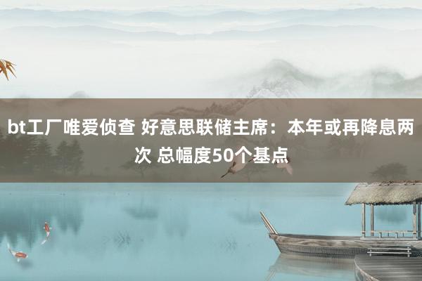 bt工厂唯爱侦查 好意思联储主席：本年或再降息两次 总幅度50个基点