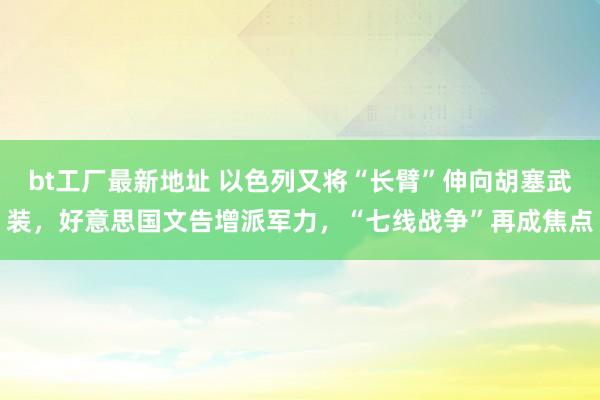bt工厂最新地址 以色列又将“长臂”伸向胡塞武装，好意思国文告增派军力，“七线战争”再成焦点