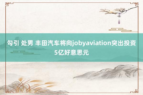 勾引 处男 丰田汽车将向jobyaviation突出投资5亿好意思元
