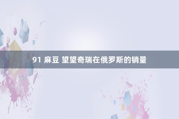 91 麻豆 望望奇瑞在俄罗斯的销量