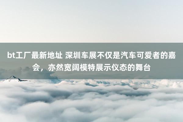 bt工厂最新地址 深圳车展不仅是汽车可爱者的嘉会，亦然宽阔模特展示仪态的舞台