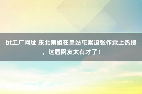 bt工厂网址 东北雨姐在皇姑屯紧迫张作霖上热搜，这届网友太有才了！