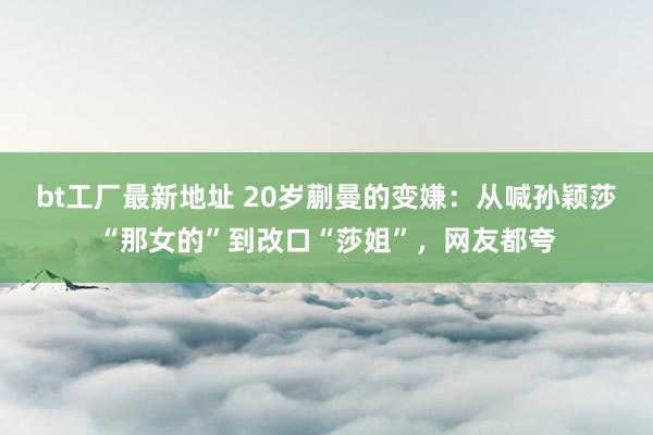 bt工厂最新地址 20岁蒯曼的变嫌：从喊孙颖莎“那女的”到改口“莎姐”，网友都夸