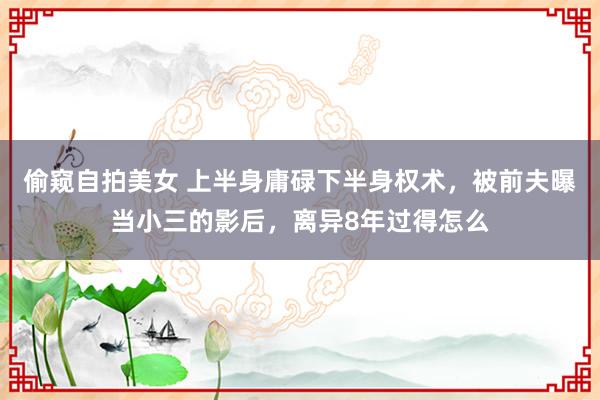 偷窥自拍美女 上半身庸碌下半身权术，被前夫曝当小三的影后，离异8年过得怎么