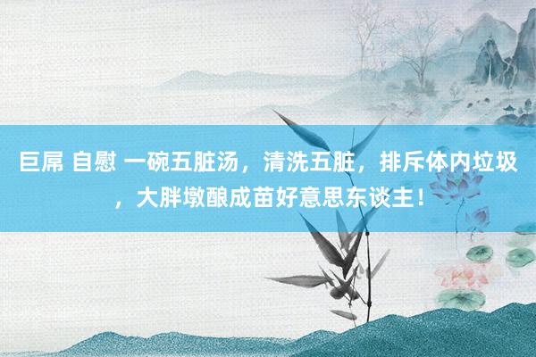 巨屌 自慰 一碗五脏汤，清洗五脏，排斥体内垃圾，大胖墩酿成苗好意思东谈主！