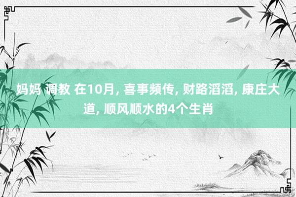 妈妈 调教 在10月， 喜事频传， 财路滔滔， 康庄大道， 顺风顺水的4个生肖