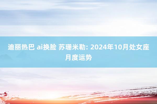 迪丽热巴 ai换脸 苏珊米勒: 2024年10月处女座月度运势