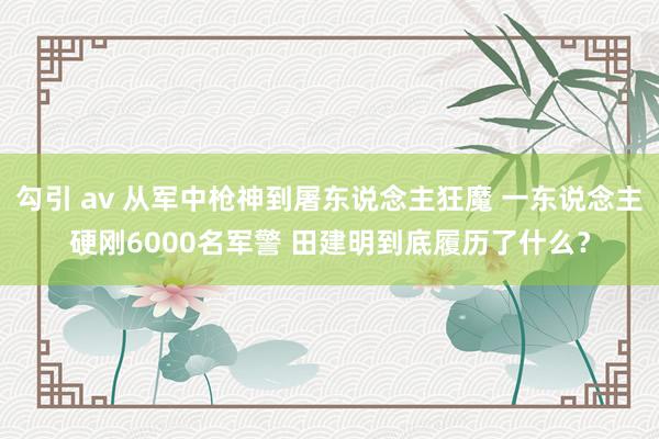 勾引 av 从军中枪神到屠东说念主狂魔 一东说念主硬刚6000名军警 田建明到底履历了什么？