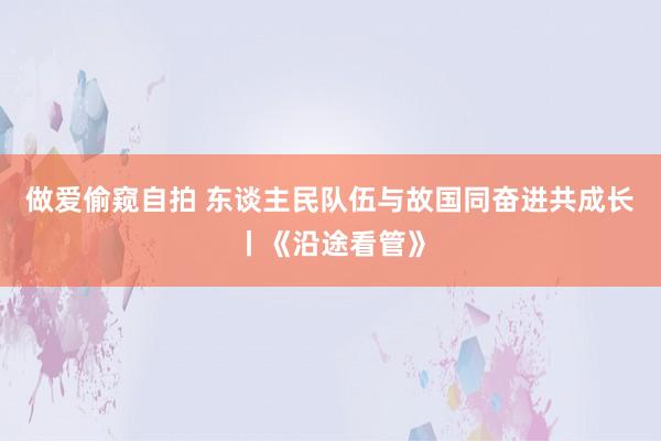 做爱偷窥自拍 东谈主民队伍与故国同奋进共成长丨《沿途看管》