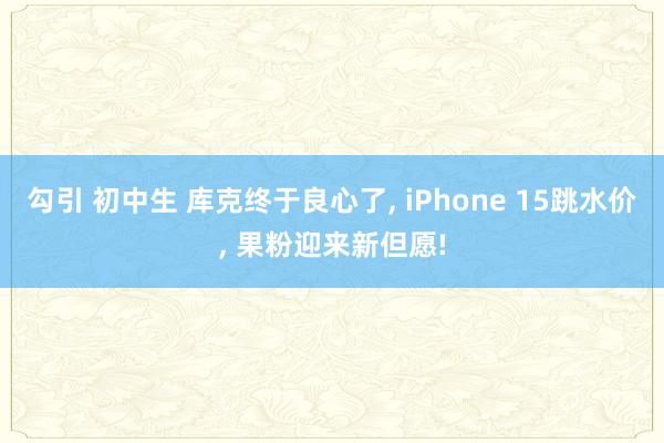 勾引 初中生 库克终于良心了， iPhone 15跳水价， 果粉迎来新但愿!