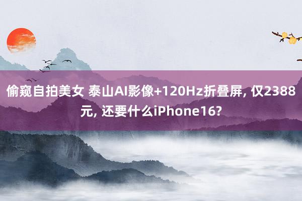 偷窥自拍美女 泰山AI影像+120Hz折叠屏， 仅2388元， 还要什么iPhone16?