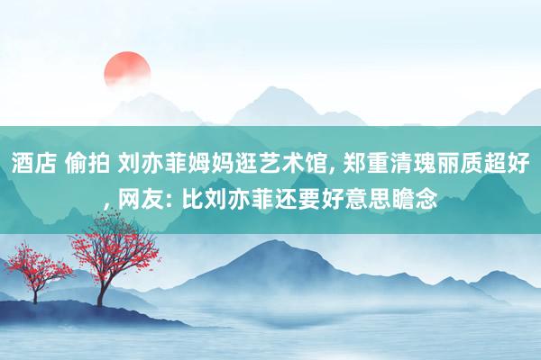 酒店 偷拍 刘亦菲姆妈逛艺术馆， 郑重清瑰丽质超好， 网友: 比刘亦菲还要好意思瞻念