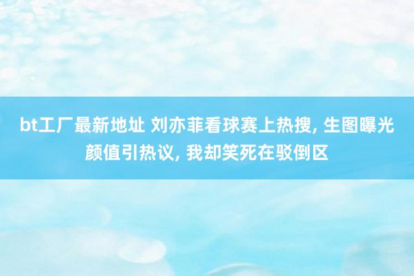 bt工厂最新地址 刘亦菲看球赛上热搜， 生图曝光颜值引热议， 我却笑死在驳倒区