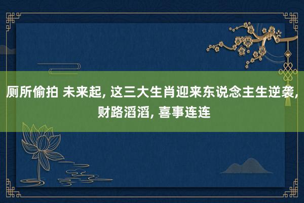 厕所偷拍 未来起， 这三大生肖迎来东说念主生逆袭， 财路滔滔， 喜事连连