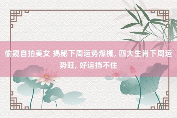 偷窥自拍美女 揭秘下周运势爆棚， 四大生肖下周运势旺， 好运挡不住