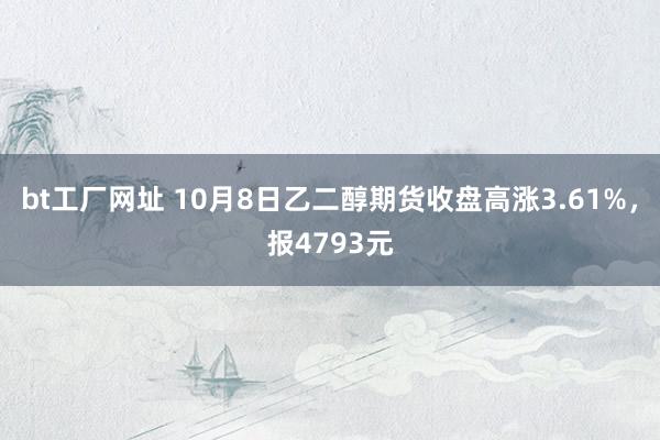 bt工厂网址 10月8日乙二醇期货收盘高涨3.61%，报4793元