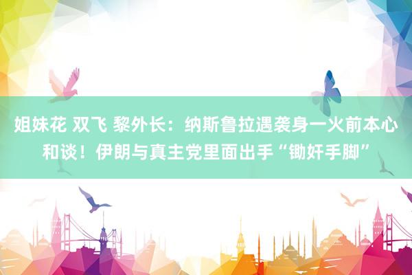 姐妹花 双飞 黎外长：纳斯鲁拉遇袭身一火前本心和谈！伊朗与真主党里面出手“锄奸手脚”