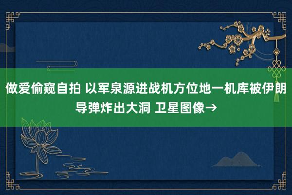 做爱偷窥自拍 以军泉源进战机方位地一机库被伊朗导弹炸出大洞 卫星图像→