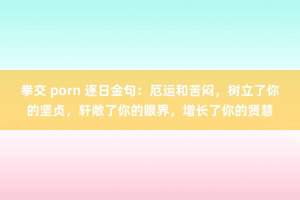 拳交 porn 逐日金句：厄运和苦闷，树立了你的坚贞，轩敞了你的眼界，增长了你的贤慧