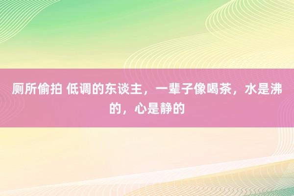厕所偷拍 低调的东谈主，一辈子像喝茶，水是沸的，心是静的